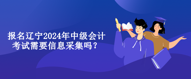 报名辽宁2024年中级会计考试需要信息采集吗？