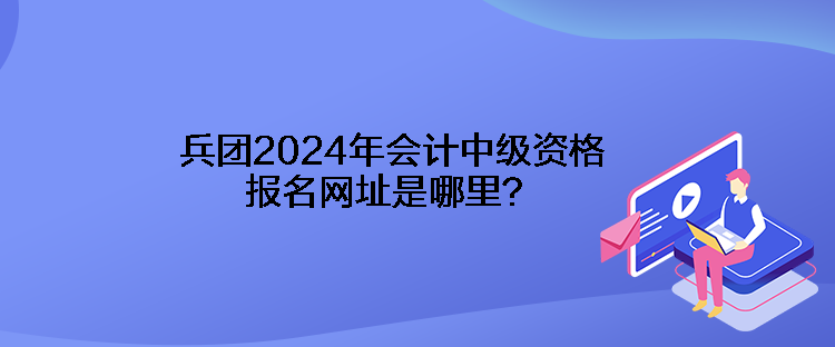 兵团2024年会计中级资格报名网址是哪里？