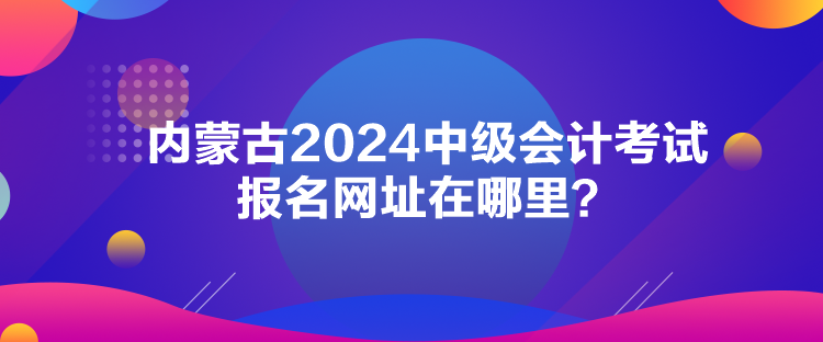 内蒙古2024中级会计考试报名网址在哪里？