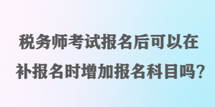 税务师考试报名后可以在补报名时增加报名科目吗？