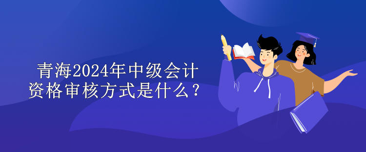 青海2024中级会计资格审核方式是什么？
