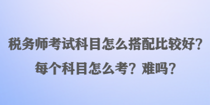 税务师考试科目怎么搭配比较好？每个科目怎么考？难吗？