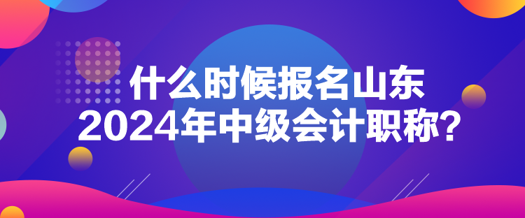 什么时候报名山东2024年中级会计职称？