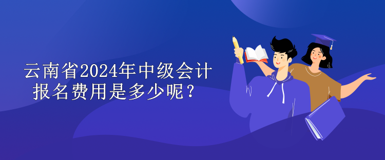 云南省2024年中级会计报名费用是多少呢？