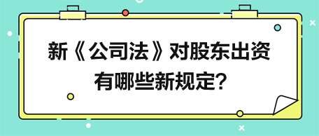 新《公司法》对股东出资有哪些新规定？