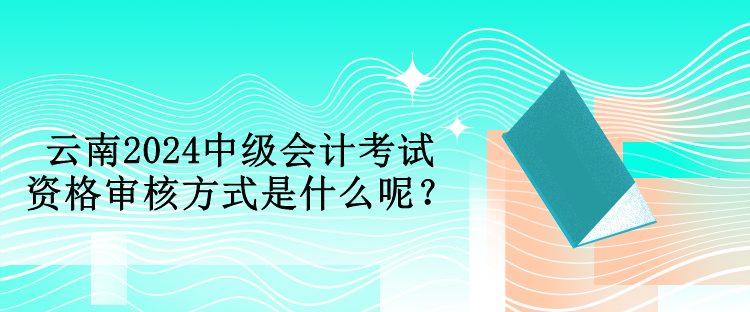 云南2024中级会计考试资格审核方式是什么呢？