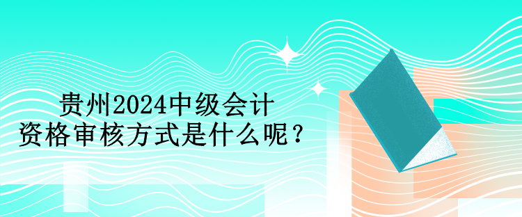 贵州2024中级会计资格审核方式是什么呢？