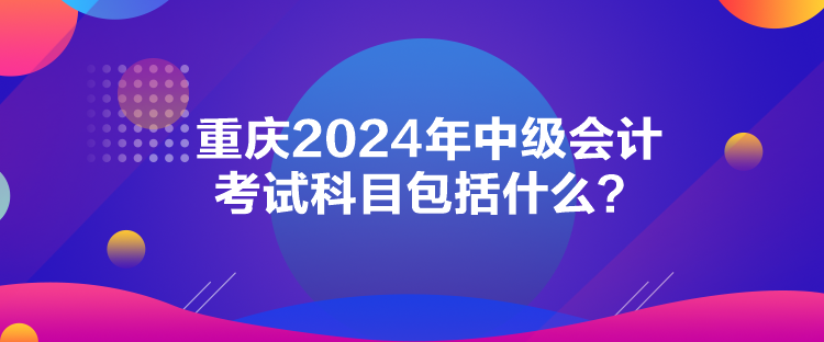 重庆2024年中级会计考试科目包括什么？