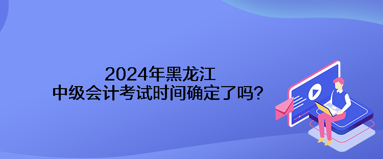 2024年黑龙江中级会计考试时间确定了吗？