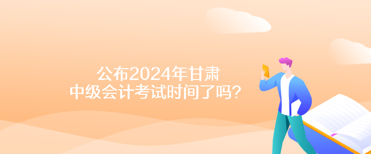 公布2024年甘肃中级会计考试时间了吗？