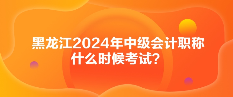 黑龙江2024年中级会计职称什么时候考试？