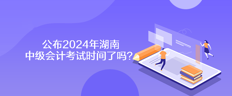 公布2024年湖南中级会计考试时间了吗？