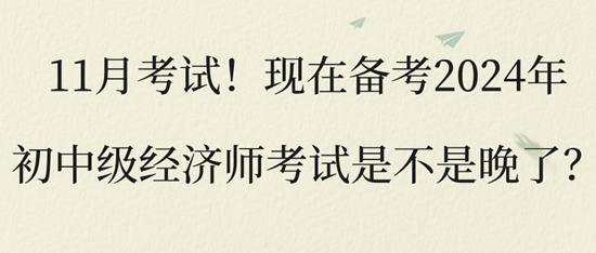 11月考试！现在备考2024年初中级经济师考试是不是晚了？