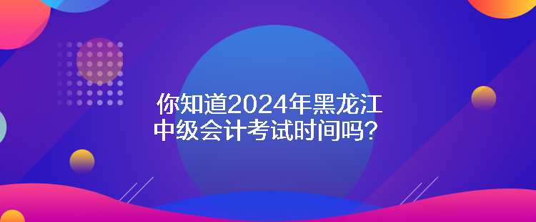 你知道2024年黑龙江中级会计考试时间吗？
