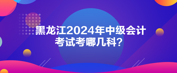 黑龙江2024年中级会计考试考哪几科？