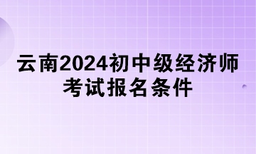 云南2024初中级经济师考试报名条件