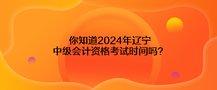 你知道2024年辽宁中级会计资格考试时间吗？