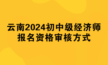 云南2024年初中级经济师报名资格审核方式