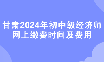 甘肃2024年初中级经济师网上缴费时间及费用