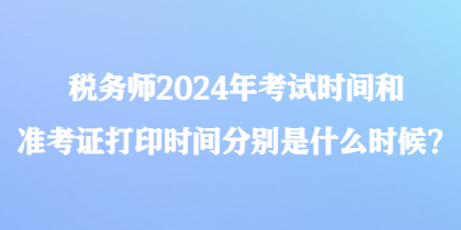 税务师2024年考试时间和准考证打印时间分别是什么时候？