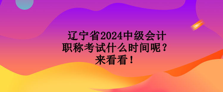 辽宁省2024中级会计职称考试什么时间呢？来看看！