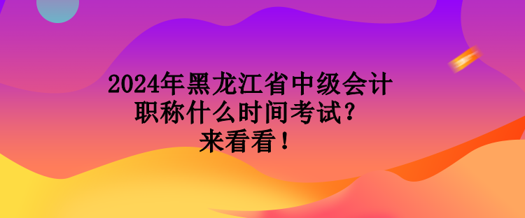 2024年黑龙江省中级会计职称什么时间考试？来看看！