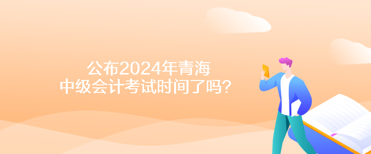 公布2024年青海中级会计考试时间了吗？