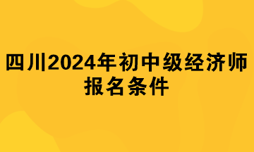 四川2024年初中级经济师报名条件