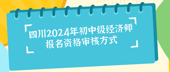 四川2024年初中级经济师报名资格审核方式