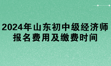 2024年山东初中级经济师报名费用及缴费时间