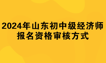 2024年山东初中级经济师报名资格审核方式