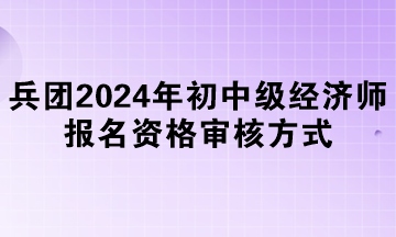 兵团2024年初中级经济师报名资格审核方式