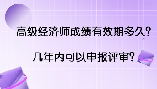 高级经济师成绩有效期多久？几年内可以申报评审？