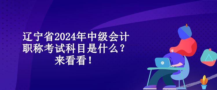 辽宁省2024年中级会计职称考试科目是什么？来看看！