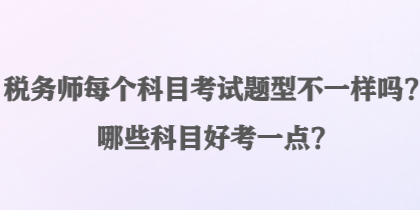 税务师每个科目考试题型不一样吗？哪些科目好考一点？