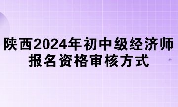 陕西2024年初中级经济师报名资格审核方式