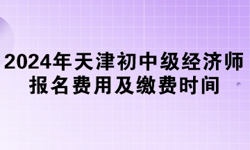 2024年天津初中级经济师报名费用及缴费时间