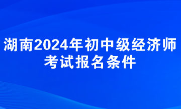 湖南2024年初中级经济师考试报名条件