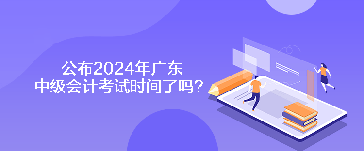 公布2024年广东中级会计考试时间了吗？