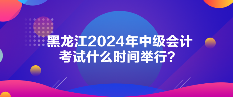 黑龙江2024年中级会计考试什么时间举行？