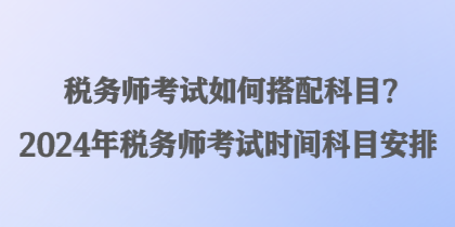 税务师考试如何搭配科目？2024年税务师考试时间科目安排