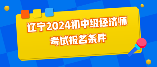 辽宁2024初中级经济师考试报名条件