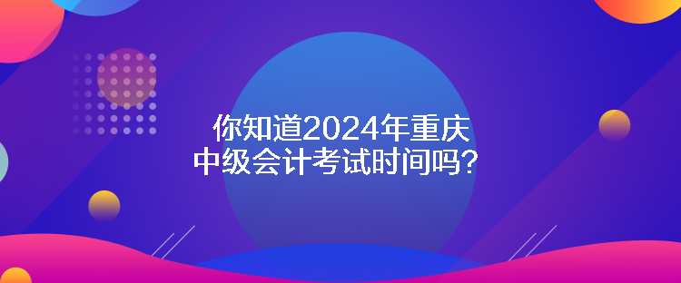 你知道2024年重庆中级会计考试时间吗？