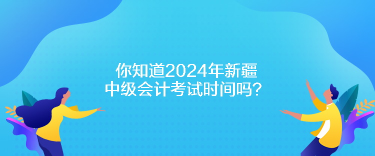 你知道2024年新疆中级会计考试时间吗？