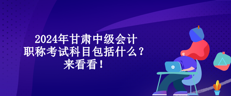 2024年甘肃中级会计职称考试科目包括什么？来看看！