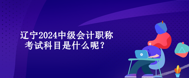 辽宁2024中级会计职称考试科目是什么呢？