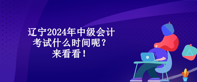 辽宁2024年中级会计考试什么时间呢？来看看！