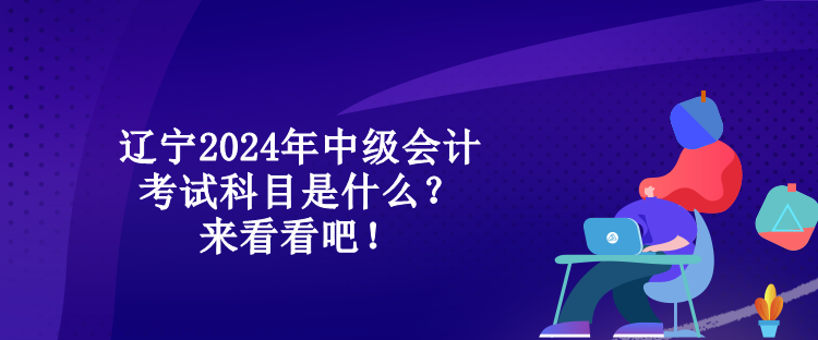 辽宁2024年中级会计考试科目是什么？来看看吧！