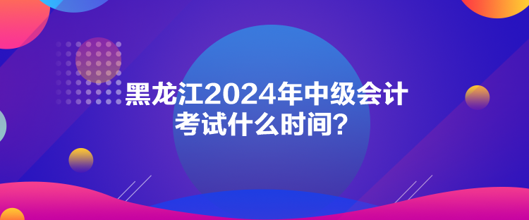 黑龙江2024年中级会计考试什么时间？