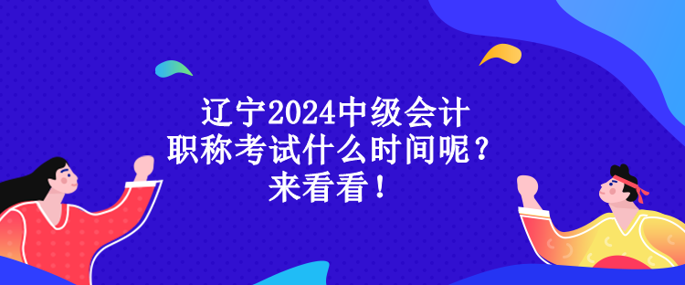 辽宁2024中级会计职称考试什么时间呢？来看看！